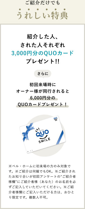 紹介した人､された人それぞれ3,000円分のQUOカードプレゼント!!さらに初回来場時にオーナー様が同行されるとそれぞれ6,000円分のQUOカードプレゼント※ベル・ホームに初来場の方のみ対象です。※ご紹介は何組でもOK。※ご紹介されたお知り合いが初回アンケートの“ご紹介者様欄”にご紹介者様（あなた）のお名前を必ずご記入していただいてください。※ご紹介者様欄にご記入いただける方は、おひとり限定です。複数人不可。