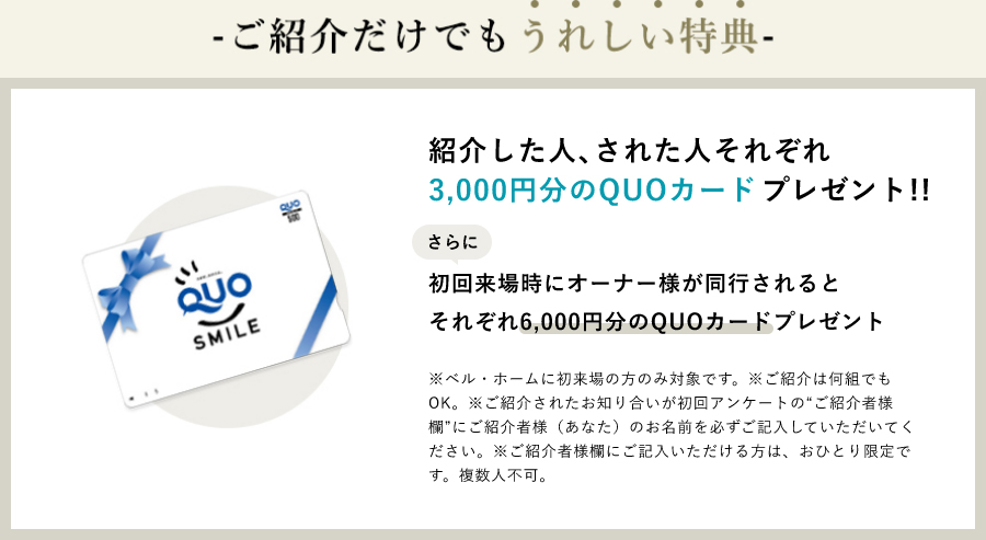 紹介した人､された人それぞれ3,000円分のQUOカードプレゼント!!さらに初回来場時にオーナー様が同行されるとそれぞれ6,000円分のQUOカードプレゼント※ベル・ホームに初来場の方のみ対象です。※ご紹介は何組でもOK。※ご紹介されたお知り合いが初回アンケートの“ご紹介者様欄”にご紹介者様（あなた）のお名前を必ずご記入していただいてください。※ご紹介者様欄にご記入いただける方は、おひとり限定です。複数人不可。